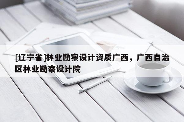 [辽宁省]林业勘察设计资质广西，广西自治区林业勘察设计院