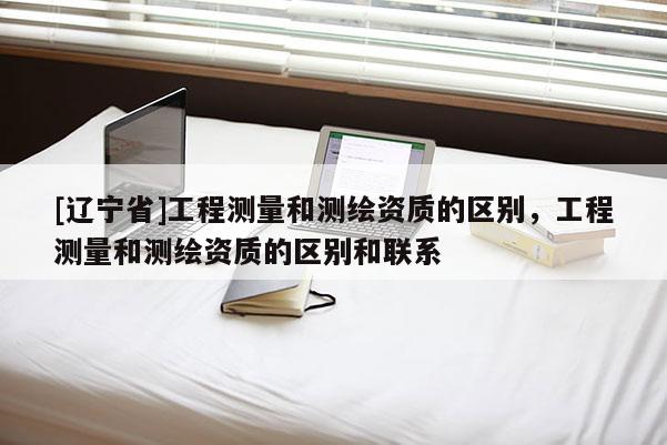 [辽宁省]工程测量和测绘资质的区别，工程测量和测绘资质的区别和联系