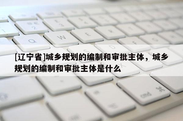 [辽宁省]城乡规划的编制和审批主体，城乡规划的编制和审批主体是什么