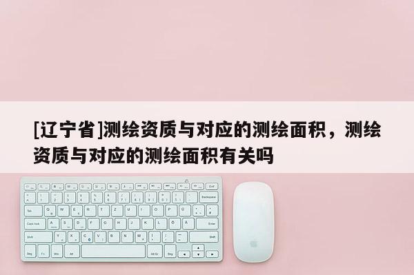 [辽宁省]测绘资质与对应的测绘面积，测绘资质与对应的测绘面积有关吗