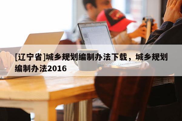 [辽宁省]城乡规划编制办法下载，城乡规划编制办法2016