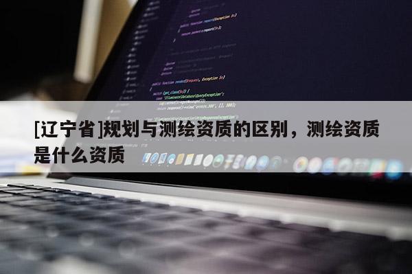 [辽宁省]规划与测绘资质的区别，测绘资质是什么资质