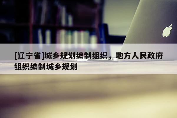 [辽宁省]城乡规划编制组织，地方人民政府组织编制城乡规划