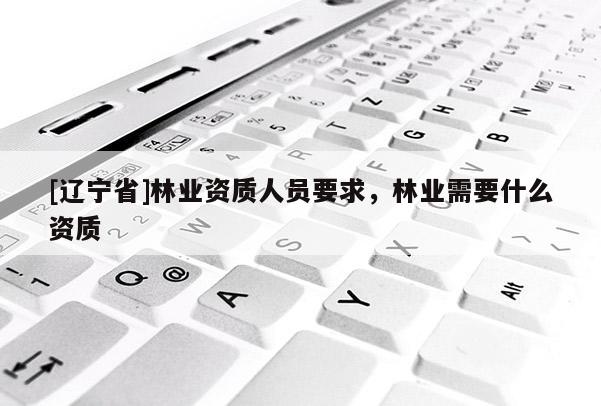 [辽宁省]林业资质人员要求，林业需要什么资质