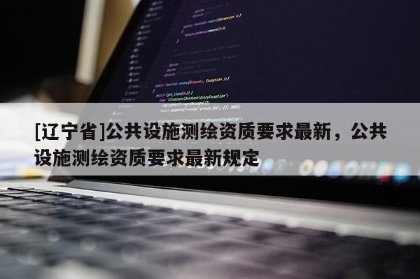 [辽宁省]公共设施测绘资质要求最新，公共设施测绘资质要求最新规定