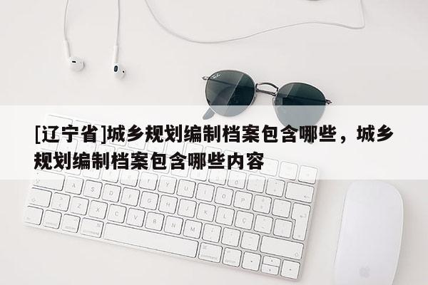 [辽宁省]城乡规划编制档案包含哪些，城乡规划编制档案包含哪些内容