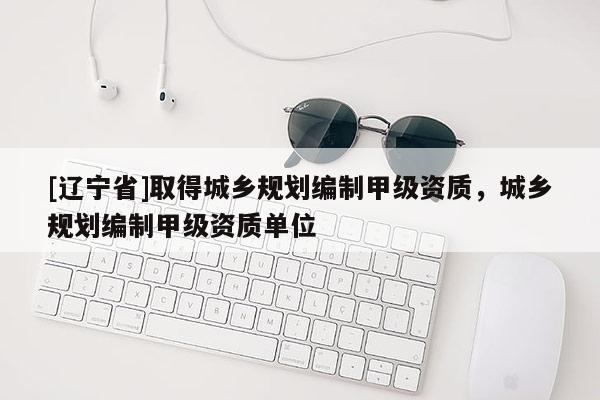 [辽宁省]取得城乡规划编制甲级资质，城乡规划编制甲级资质单位