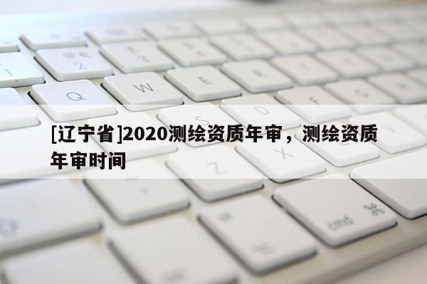 [辽宁省]2020测绘资质年审，测绘资质年审时间