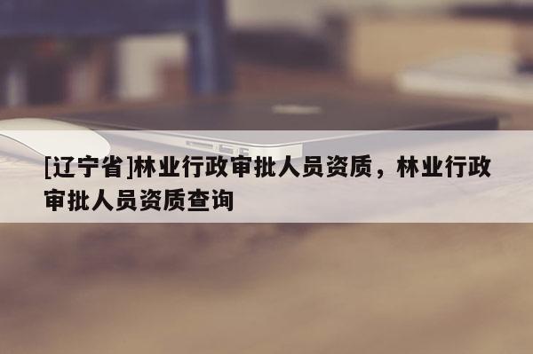 [辽宁省]林业行政审批人员资质，林业行政审批人员资质查询