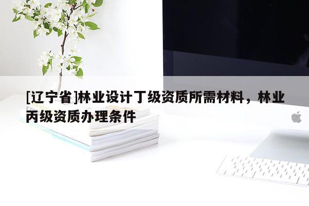 [辽宁省]林业设计丁级资质所需材料，林业丙级资质办理条件