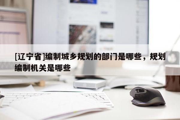 [辽宁省]编制城乡规划的部门是哪些，规划编制机关是哪些