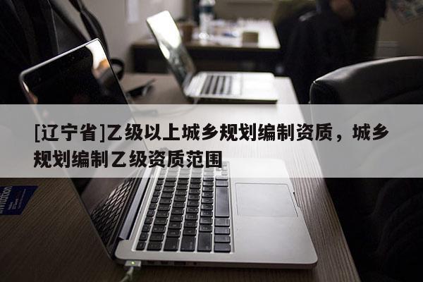 [辽宁省]乙级以上城乡规划编制资质，城乡规划编制乙级资质范围