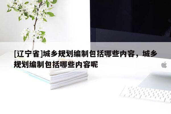 [辽宁省]城乡规划编制包括哪些内容，城乡规划编制包括哪些内容呢