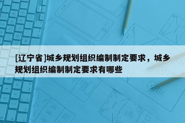 [辽宁省]城乡规划组织编制制定要求，城乡规划组织编制制定要求有哪些