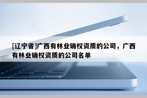 [辽宁省]广西有林业确权资质的公司，广西有林业确权资质的公司名单