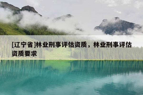 [辽宁省]林业刑事评估资质，林业刑事评估资质要求