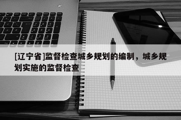 [辽宁省]监督检查城乡规划的编制，城乡规划实施的监督检查