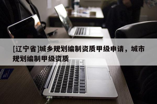 [辽宁省]城乡规划编制资质甲级申请，城市规划编制甲级资质