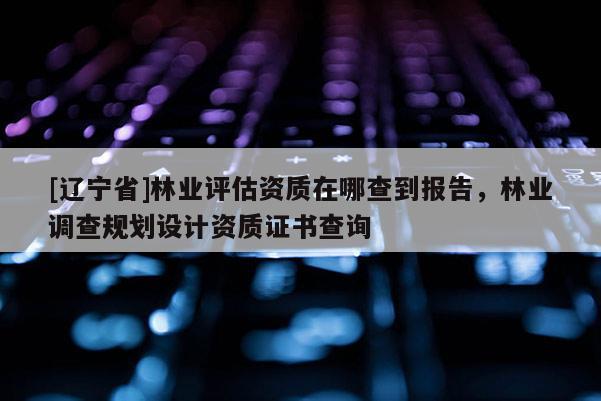[辽宁省]林业评估资质在哪查到报告，林业调查规划设计资质证书查询