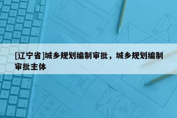 [辽宁省]城乡规划编制审批，城乡规划编制审批主体