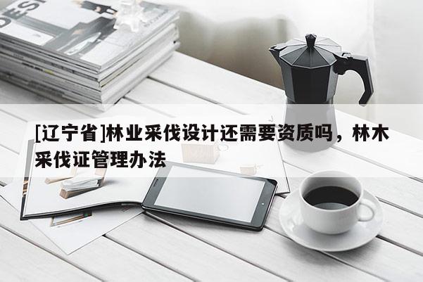 [辽宁省]林业采伐设计还需要资质吗，林木采伐证管理办法
