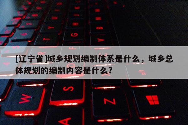 [辽宁省]城乡规划编制体系是什么，城乡总体规划的编制内容是什么?