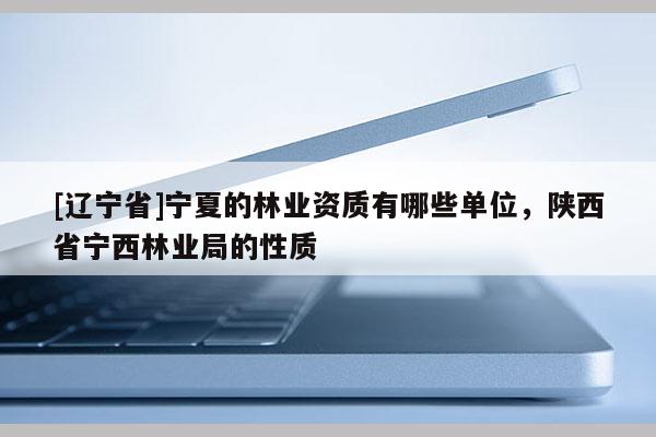 [辽宁省]宁夏的林业资质有哪些单位，陕西省宁西林业局的性质