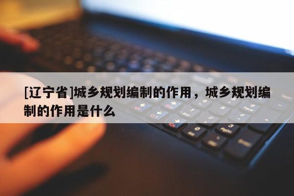 [辽宁省]城乡规划编制的作用，城乡规划编制的作用是什么