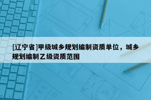 [辽宁省]甲级城乡规划编制资质单位，城乡规划编制乙级资质范围