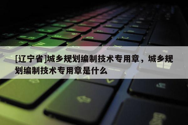 [辽宁省]城乡规划编制技术专用章，城乡规划编制技术专用章是什么