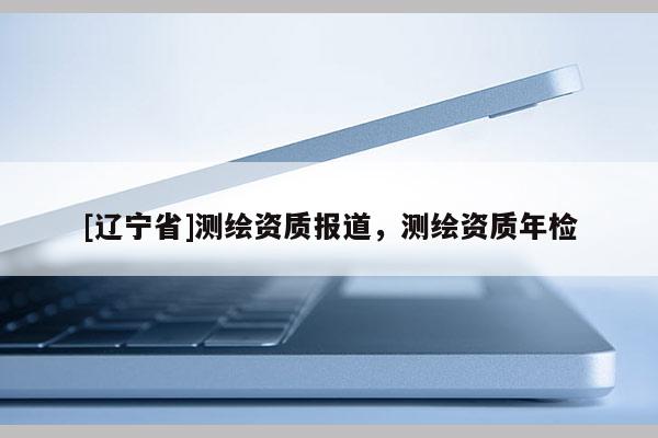 [辽宁省]测绘资质报道，测绘资质年检