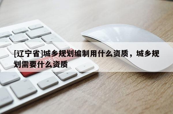 [辽宁省]城乡规划编制用什么资质，城乡规划需要什么资质