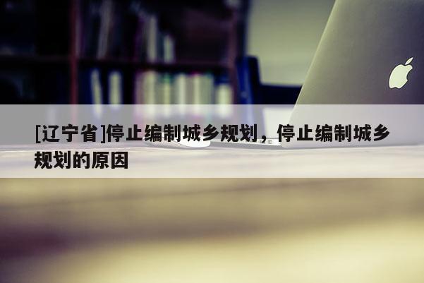 [辽宁省]停止编制城乡规划，停止编制城乡规划的原因