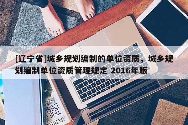 [辽宁省]城乡规划编制的单位资质，城乡规划编制单位资质管理规定 2016年版
