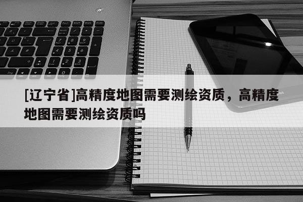 [辽宁省]高精度地图需要测绘资质，高精度地图需要测绘资质吗