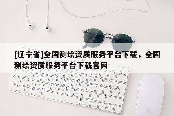 [辽宁省]全国测绘资质服务平台下载，全国测绘资质服务平台下载官网