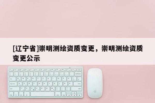 [辽宁省]崇明测绘资质变更，崇明测绘资质变更公示
