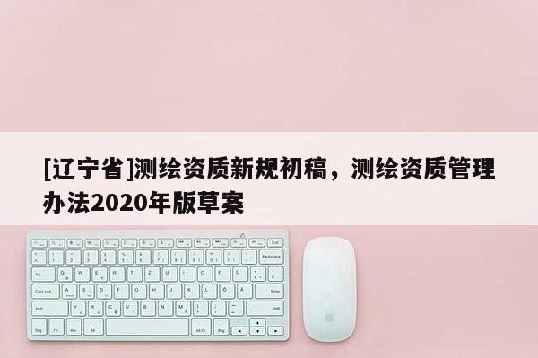 [辽宁省]测绘资质新规初稿，测绘资质管理办法2020年版草案