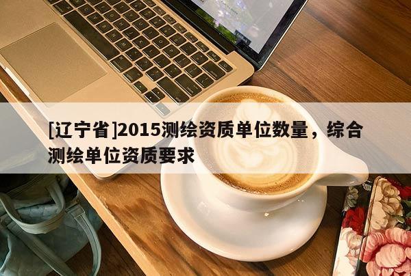 [辽宁省]2015测绘资质单位数量，综合测绘单位资质要求
