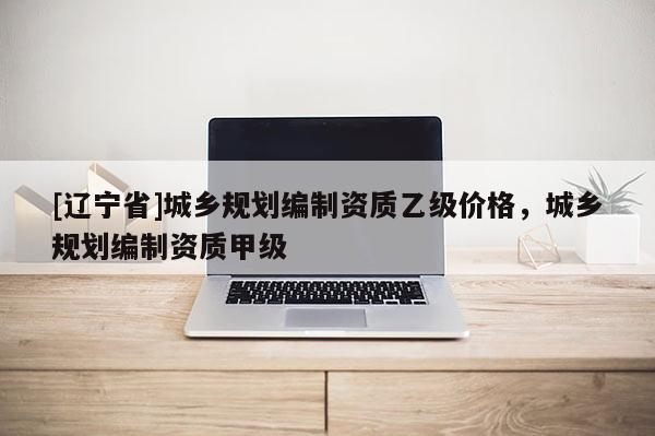 [辽宁省]城乡规划编制资质乙级价格，城乡规划编制资质甲级