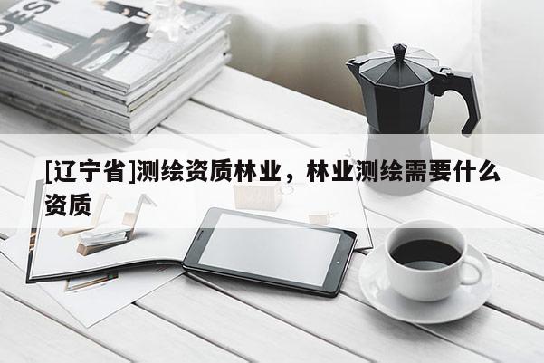 [辽宁省]测绘资质林业，林业测绘需要什么资质
