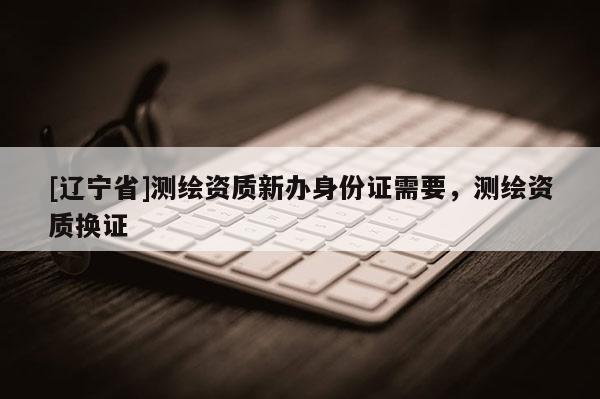 [辽宁省]测绘资质新办身份证需要，测绘资质换证