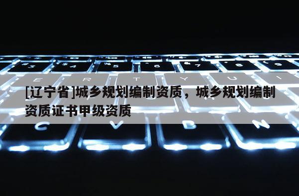 [辽宁省]城乡规划编制资质，城乡规划编制资质证书甲级资质