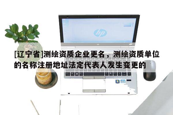 [辽宁省]测绘资质企业更名，测绘资质单位的名称注册地址法定代表人发生变更的