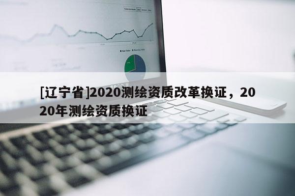 [辽宁省]2020测绘资质改革换证，2020年测绘资质换证