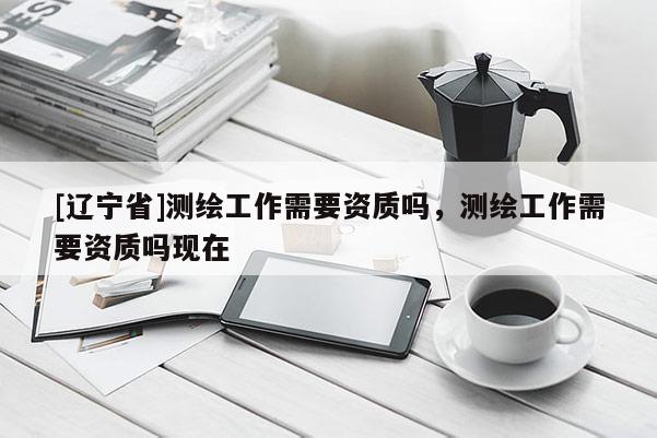 [辽宁省]测绘工作需要资质吗，测绘工作需要资质吗现在