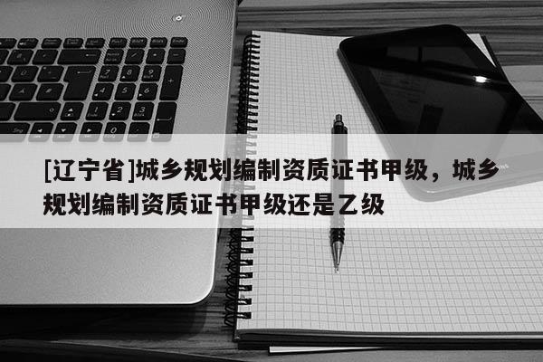 [辽宁省]城乡规划编制资质证书甲级，城乡规划编制资质证书甲级还是乙级