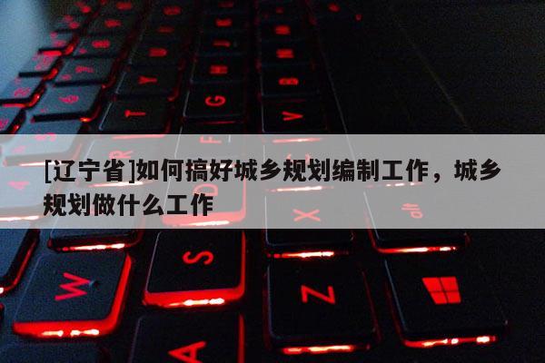 [辽宁省]如何搞好城乡规划编制工作，城乡规划做什么工作