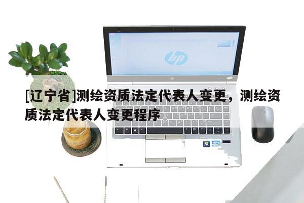 [辽宁省]测绘资质法定代表人变更，测绘资质法定代表人变更程序