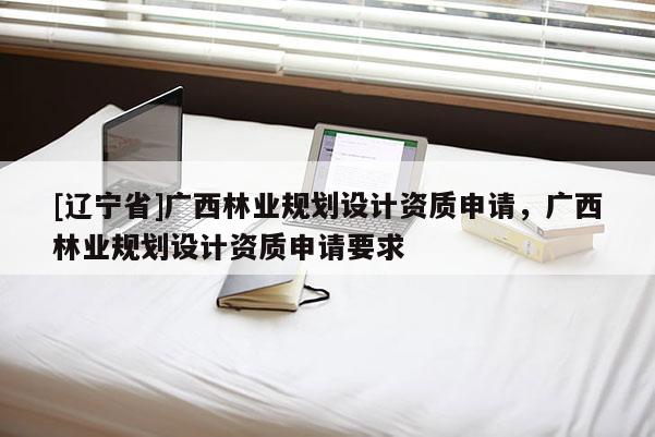 [辽宁省]广西林业规划设计资质申请，广西林业规划设计资质申请要求